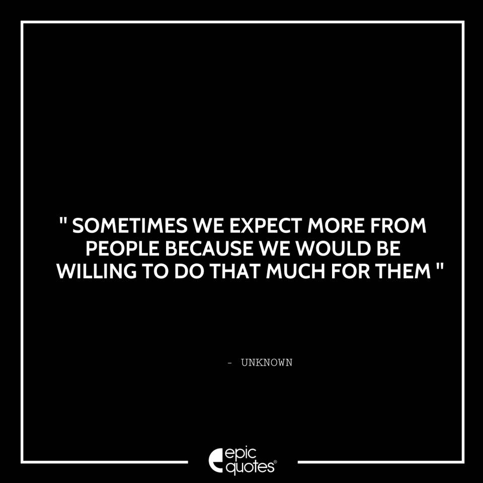 Sometimes we expect more from people because we would be willing to do ...