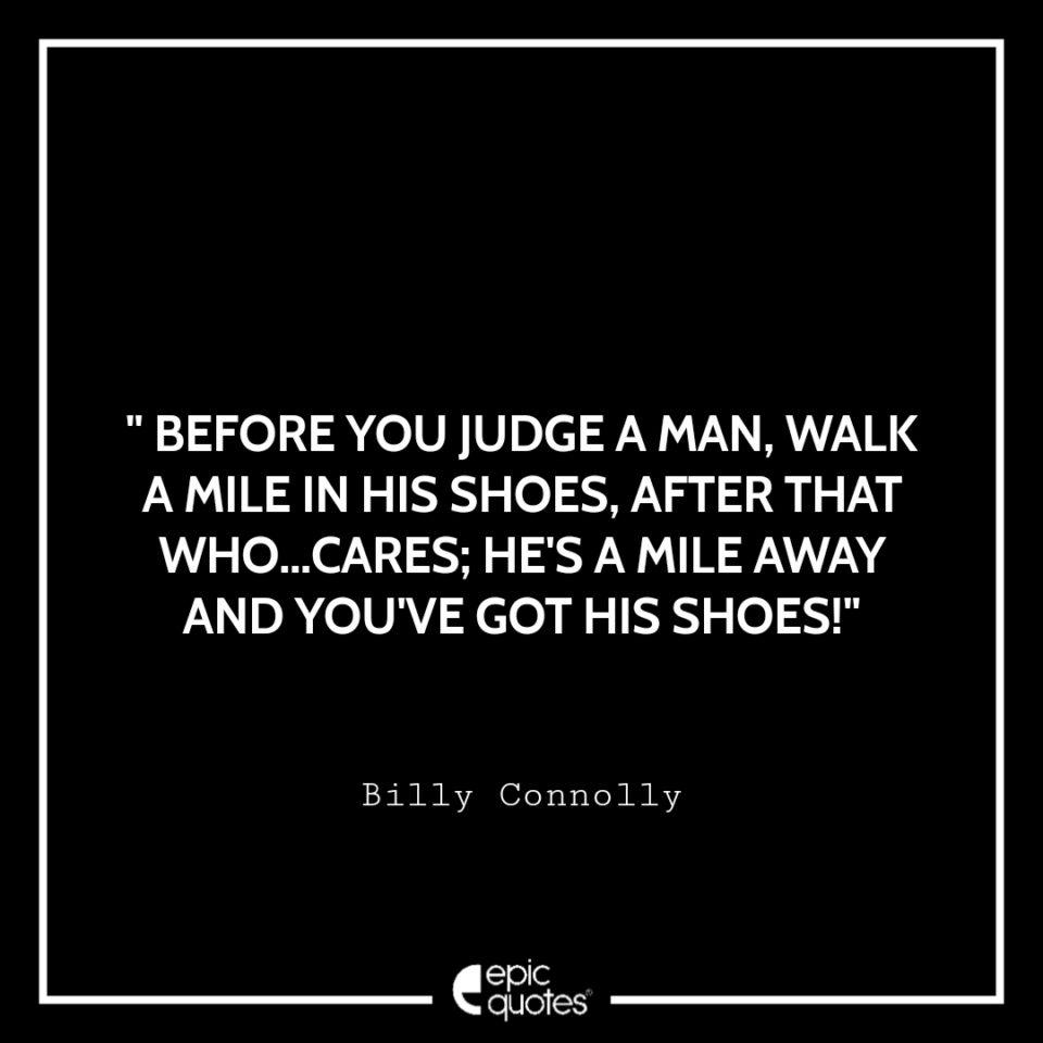 Before you judge a man, walk a mile in his shoes. After that who cares