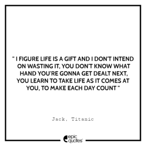I figure life is a gift and I don’t intend on wasting it. You don’t know what hand you’re gonna get dealt next. You learn to take life as it comes at you… to make each day count