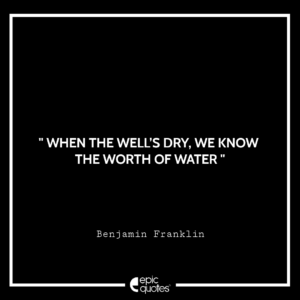 When the well’s dry, we know the worth of water. – Benjamin Franklin