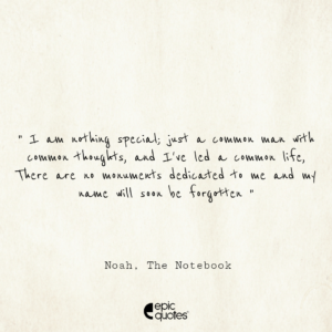 I am nothing special; just a common man with common thoughts, and I’ve led a common life. There are no monuments dedicated to me and my name will soon be forgotten; Noah