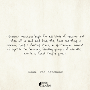 Summer romances begin for all kinds of reasons, but when all is said and done, they have one thing in common. They’re shooting stars, a spectacular moment of light in the heavens, fleeting glimpse of eternity, and in a flash they’re gone; Noah