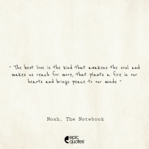 The best love is the kind that awakens the soul and makes us reach for more, that plants a fire in our hearts and brings peace to our minds; Noah