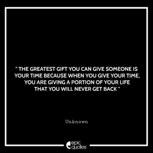 The greatest gift you can give someone is your time because when you give your time, you are giving a portion of your life that you will never get back