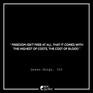Freedom isn’t free at all, that it comes with the highest of costs. The cost of blood, Queen Gorgo