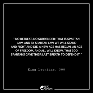 No retreat, no surrender; that is Spartan law. And by Spartan law we will stand and fight and die. A new age has begun. An age of freedom, and all will know, that 300 Spartans gave their last breath to defend it!, King Leonidas