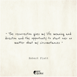 The resurrection gives my life meaning and direction and the opportunity to start over no matter what my circumstances.  ~Robert Flatt