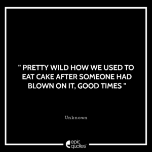 Pretty wild how we used to eat cake after someone had blown it, good times