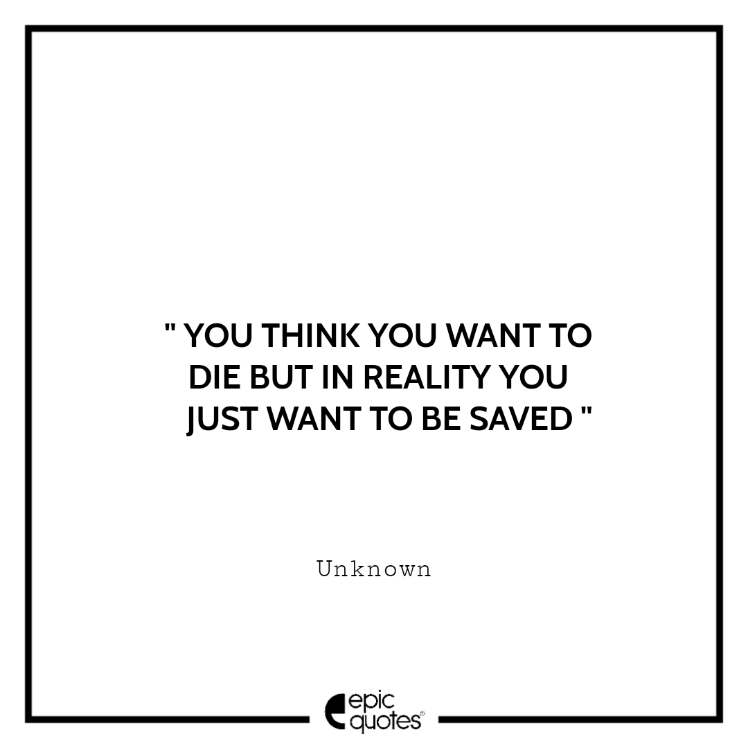 You think you want to die but in reality you just want to be saved. -Unknown Sad feeling Quotes
