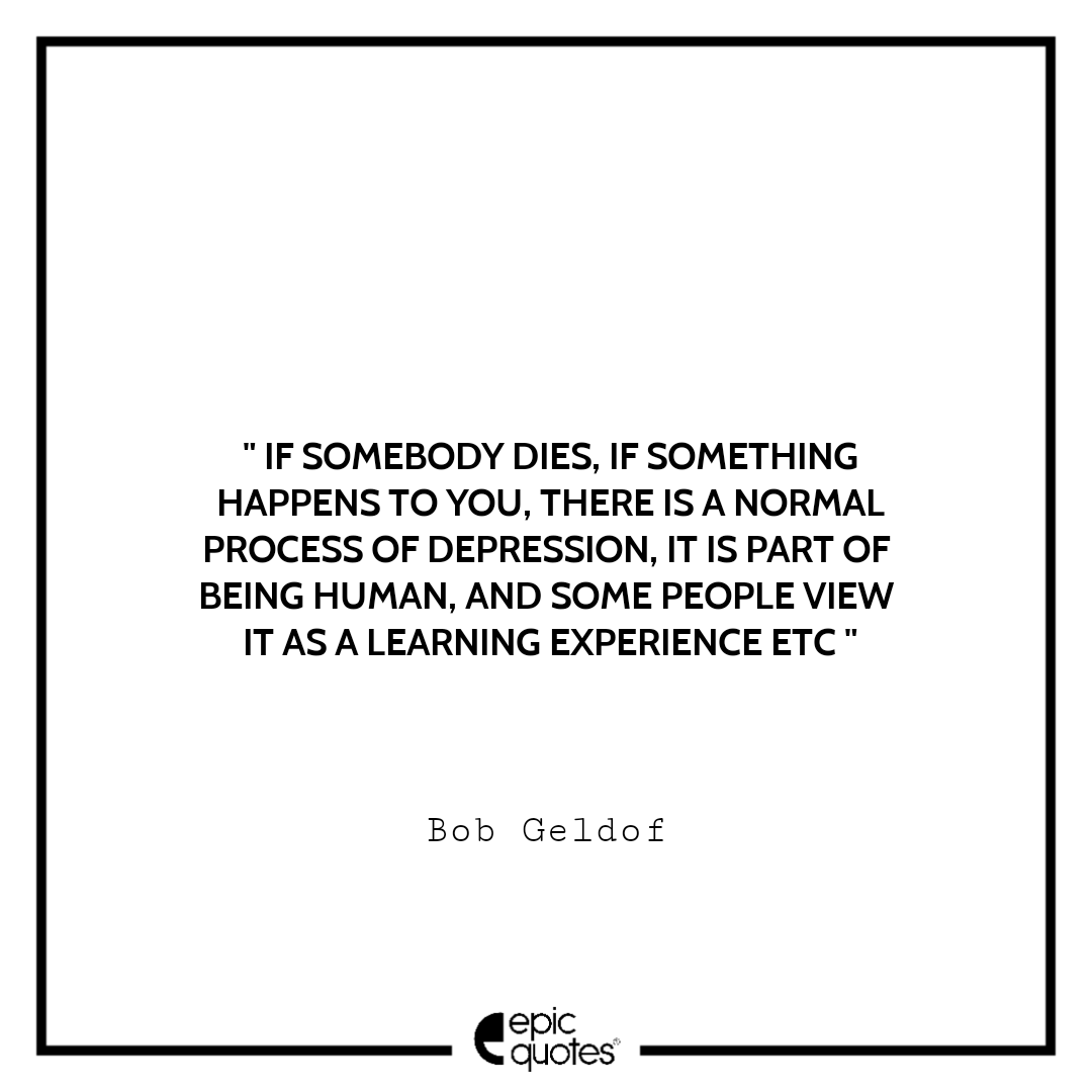 But if somebody dies, if something happens to you, there is a normal process of depression, it is part of being human, and some people view it as a learning experience etc. -Bob Geldof Sad feeling Quotes