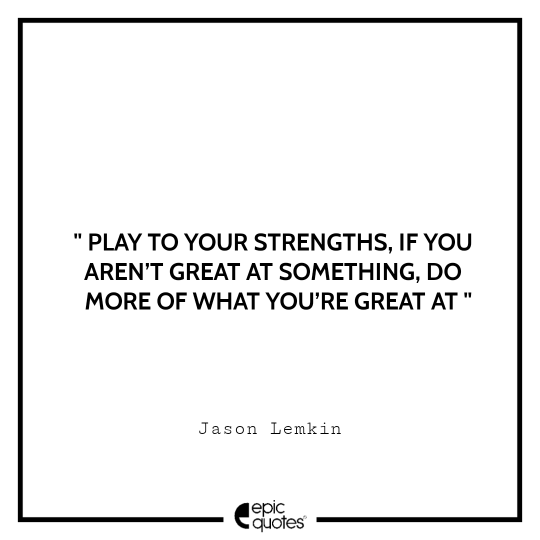 Play to your strengths. If you aren’t great at something, do more of what you’re great at Play to your strengths. If you aren’t great at something, do more of what you’re great at