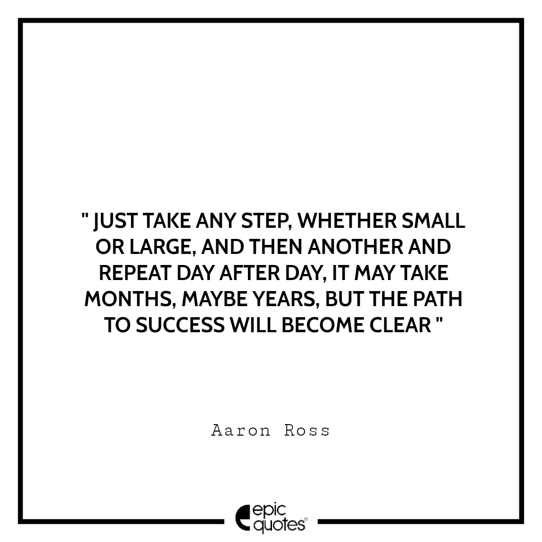 Just take any step, whether small or large. And then another and repeat day after day. It may take months, maybe years, but the path to success will become clear Just take any step, whether small or large. And then another and repeat day after day. It may take months, maybe years, but the path to success will become clear