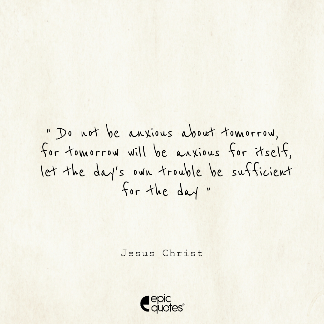 Do not be anxious about tomorrow, for tomorrow will be anxious for itself. Let the day's own trouble be sufficient for the day Do not be anxious about tomorrow, for tomorrow will be anxious for itself. Let the day's own trouble be sufficient for the day