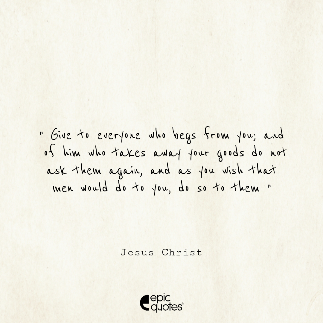 Give to everyone who begs from you; and of him who takes away your goods do not ask them again. And as you wish that men would do to you, do so to them Give to everyone who begs from you; and of him who takes away your goods do not ask them again. And as you wish that men would do to you, do so to them