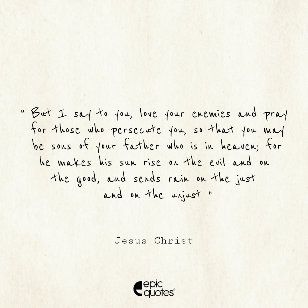 But I say to you, Love your enemies and pray for those who persecute you, so that you may be sons of your Father who is in heaven; for he makes his sun rise on the evil and on the good, and sends rain on the just and on the unjust But I say to you, Love your enemies and pray for those who persecute you, so that you may be sons of your Father who is in heaven; for he makes his sun rise on the evil and on the good, and sends rain on the just and on the unjust
