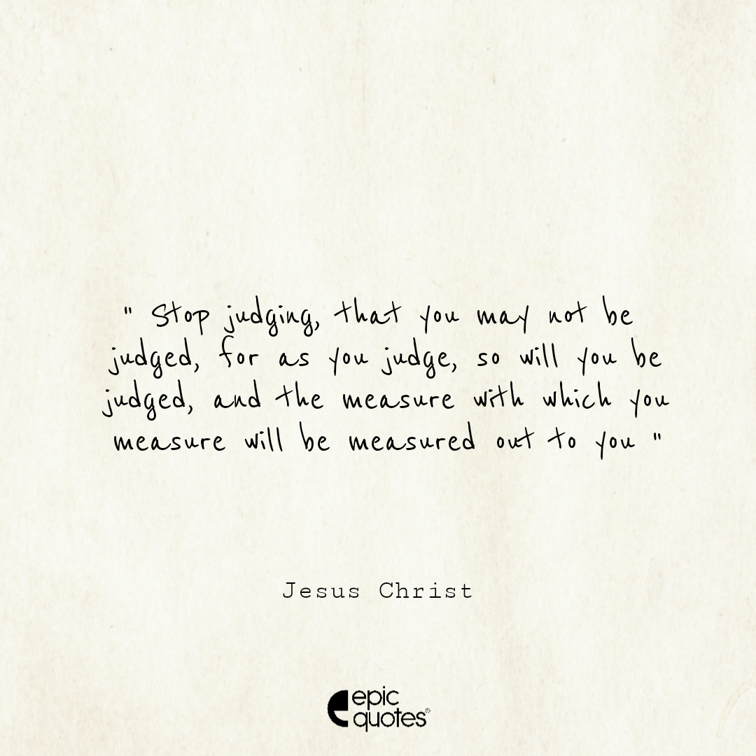 Stop judging, that you may not be judged. For as you judge, so will you be judged, and the measure with which you measure will be measured out to you. Stop judging, that you may not be judged. For as you judge, so will you be judged, and the measure with which you measure will be measured out to you.