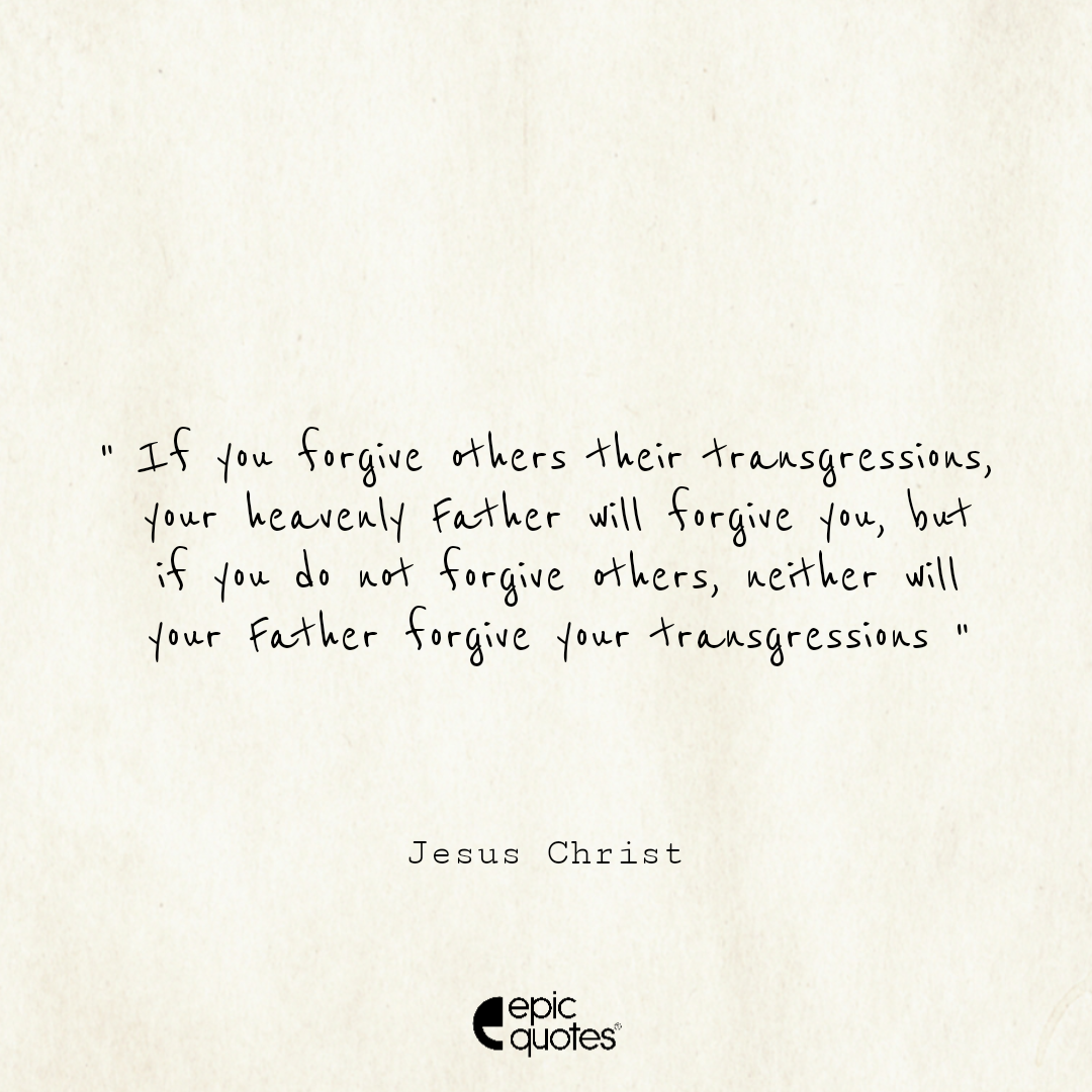 If you forgive others their transgressions, your heavenly Father will forgive you. But if you do not forgive others, neither will your Father forgive your transgressions If you forgive others their transgressions, your heavenly Father will forgive you. But if you do not forgive others, neither will your Father forgive your transgressions