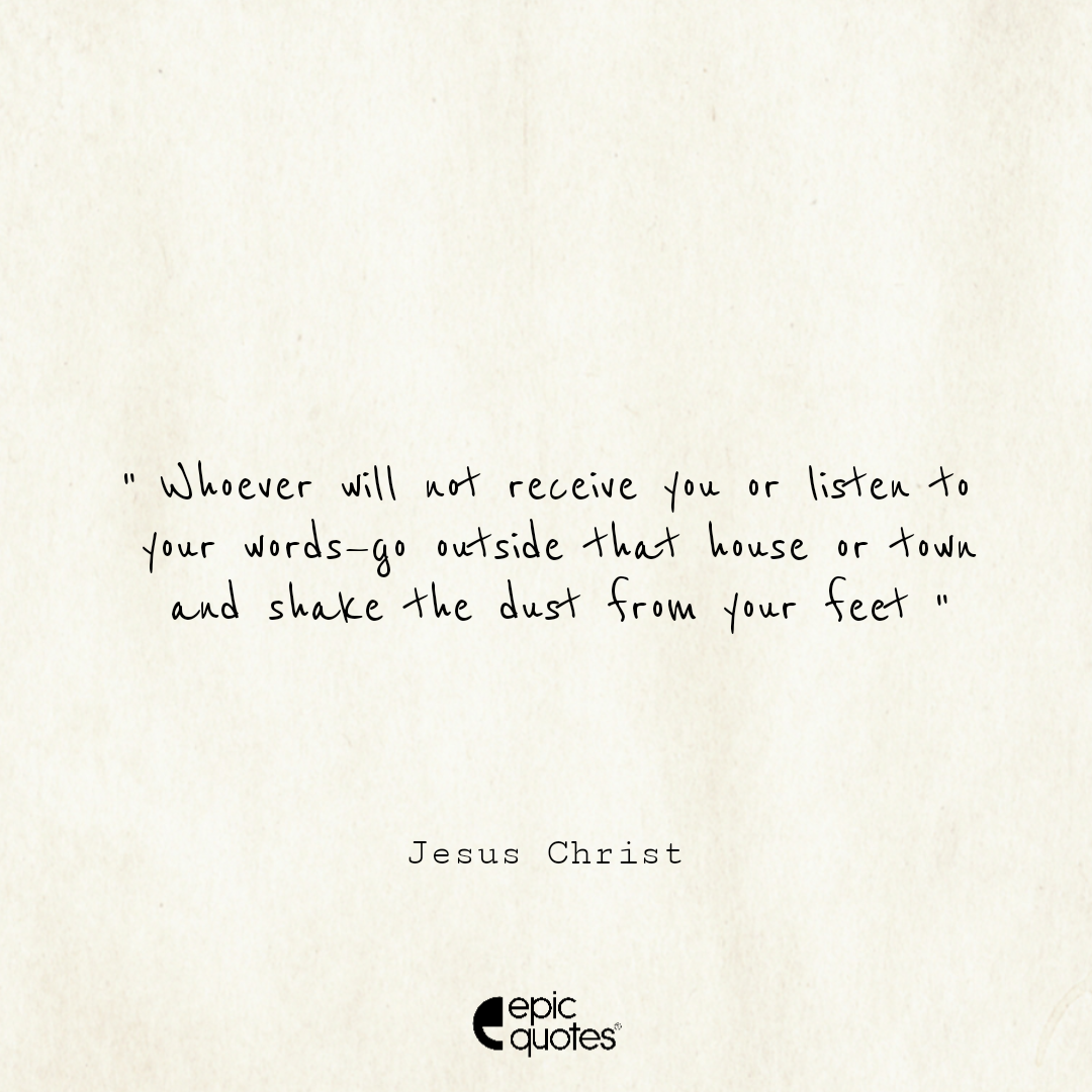 Whoever will not receive you or listen to your words—go outside that house or town and shake the dust from your feet Whoever will not receive you or listen to your words—go outside that house or town and shake the dust from your feet