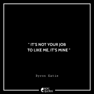 It’s not your job to like me, it’s mine. — Byron Katie