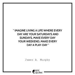 Imagine living a life where every day are your Saturdays and Sundays, make every day your weekend, make every day a play-day. – James A. Murphy