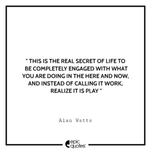 This is the real secret of life — to be completely engaged with what you are doing in the here and now. And instead of calling it work, realize it is play.- Alan Watts