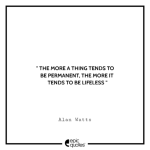 The more a thing tends to be permanent, the more it tends to be lifeless.- Alan Watts