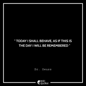 Today I shall behave, as if this is the day I will be remembered. –Dr. Seuss