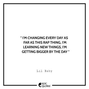I’m changing every day as far as this rap thing. I’m learning new things. I’m getting bigger by the day.- Lil Baby