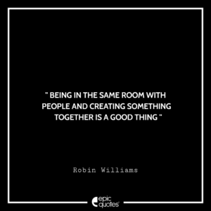 Being in the same room with people and creating something together is a good thing. -Robin Williams