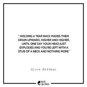 Holding a tear back makes them drain upward, higher and higher, until one day your head just explodes and you’re left with a stub of a neck and nothing more. -Alice Hoffman