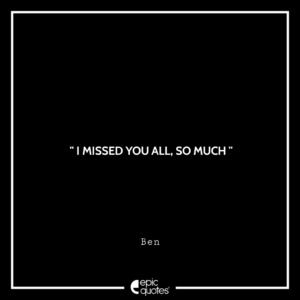 I missed you all, so much. –Ben