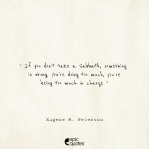If you don’t take a Sabbath, something is wrong, you’re doing too much, you’re being too much in charge. -Eugene H. Peterson