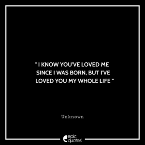 I know you’ve loved me since I was born, but I’ve loved you my whole life. — Unknown