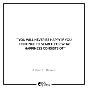 You will never be happy if you continue to search for what happiness consists of. -Albert Camus