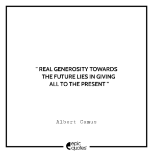 Real generosity towards the future lies in giving all to the present. -Albert Camus