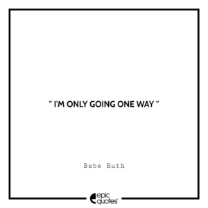 I’m only going one way. -Babe Ruth