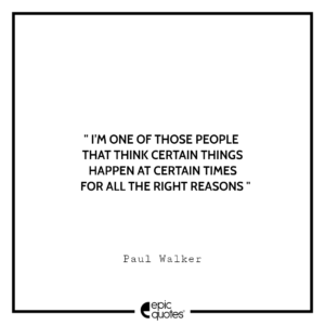 I’m one of those people that think certain things happen at certain times for all the right reasons. -Paul Walker