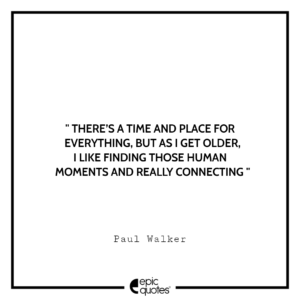 There’s a time and place for everything, but as I get older, I like finding those human moments and really connecting. -Paul Walker