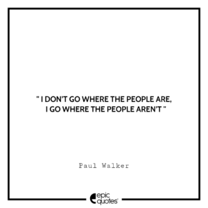 I don’t go where the people are, I go where the people aren’t. -Paul Walker