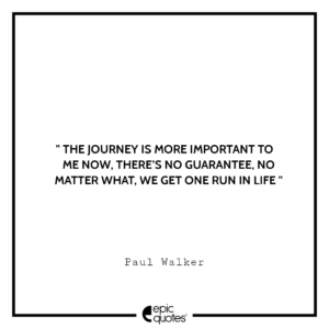 The journey is more important to me now, there’s no guarantee, no matter what, we get one run in life. -Paul Walker