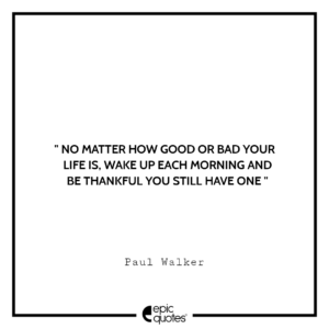 No matter how good or bad your life is, wake up each morning and be thankful you still have one. -Paul Walker