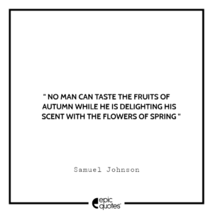 No man can taste the fruits of autumn while he is delighting his scent with the flowers of spring. -Samuel Johnson