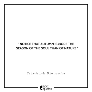 Notice that autumn is more the season of the soul than of nature. -Friedrich Nietzsche