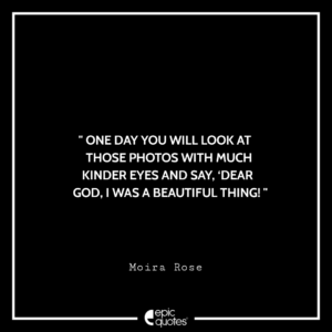 One day you will look at those photos with much kinder eyes and say, ‘Dear God, I was a beautiful thing! -Moira Rose