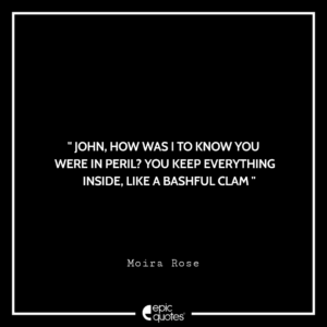 John, how was I to know you were in peril? You keep everything inside, like a bashful clam. -Moira Rose
