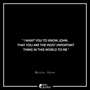 I want you to know, John, that you are the most important thing in this world to me. -Moira Rose