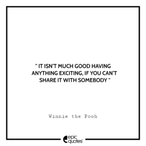 It isn’t much good having anything exciting, if you can’t share it with somebody. -Winnie the Pooh