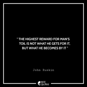 The highest reward for man’s toil is not what he gets for it, but what he becomes by it. -John Ruskin