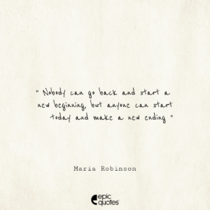 Nobody can go back and start a new beginning, but anyone can start today and make a new ending. –Maria Robinson