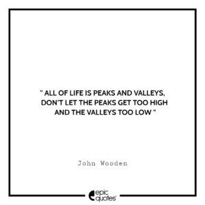 All of life is peaks and valleys, don’t let the peaks get too high and the valleys too low. -John Wooden